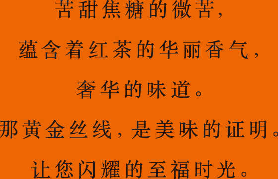 苦甜焦糖的微苦，蕴含着红茶的华丽香气，奢华的味道。那黄金丝线，是美味的证明。让您闪耀的至福时光。