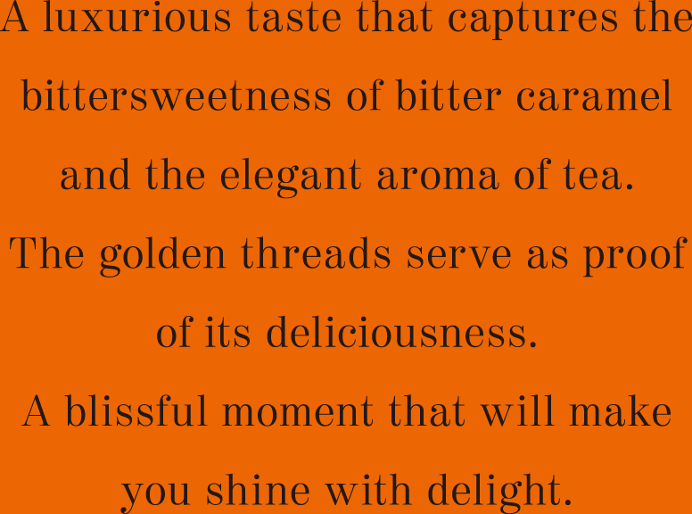 A luxurious taste that captures the bittersweetness of bitter caramel and the elegant aroma of tea. The golden threads serve as proof of its deliciousness. A blissful moment that will make you shine with delight.