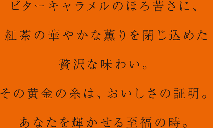 ビターキャラメルのほろ苦さに、紅茶の華やかな薫りを閉じ込めた贅沢な味わい。その黄金の糸は、おいしさの証明。あなたを輝かせる至福の時。