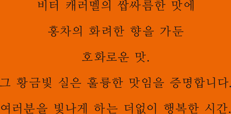 비터 캐러멜의 쌉싸름한 맛에 홍차의 화려한 향을 가둔 호화로운 맛. 그 황금빛 실은 훌륭한 맛임을 증명합니다. 여러분을 빛나게 하는 더없이 행복한 시간.